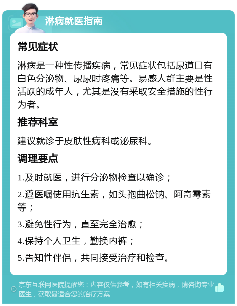 淋病就医指南 常见症状 淋病是一种性传播疾病，常见症状包括尿道口有白色分泌物、尿尿时疼痛等。易感人群主要是性活跃的成年人，尤其是没有采取安全措施的性行为者。 推荐科室 建议就诊于皮肤性病科或泌尿科。 调理要点 1.及时就医，进行分泌物检查以确诊； 2.遵医嘱使用抗生素，如头孢曲松钠、阿奇霉素等； 3.避免性行为，直至完全治愈； 4.保持个人卫生，勤换内裤； 5.告知性伴侣，共同接受治疗和检查。