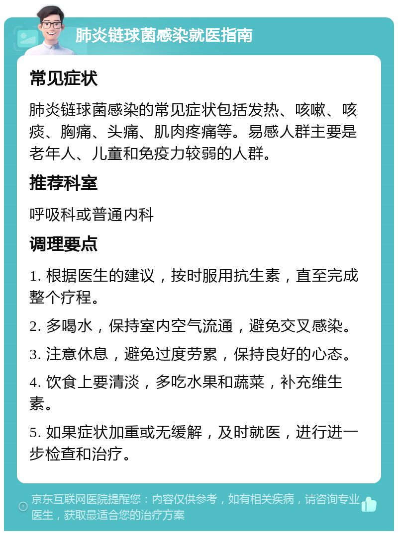 肺炎链球菌感染就医指南 常见症状 肺炎链球菌感染的常见症状包括发热、咳嗽、咳痰、胸痛、头痛、肌肉疼痛等。易感人群主要是老年人、儿童和免疫力较弱的人群。 推荐科室 呼吸科或普通内科 调理要点 1. 根据医生的建议，按时服用抗生素，直至完成整个疗程。 2. 多喝水，保持室内空气流通，避免交叉感染。 3. 注意休息，避免过度劳累，保持良好的心态。 4. 饮食上要清淡，多吃水果和蔬菜，补充维生素。 5. 如果症状加重或无缓解，及时就医，进行进一步检查和治疗。