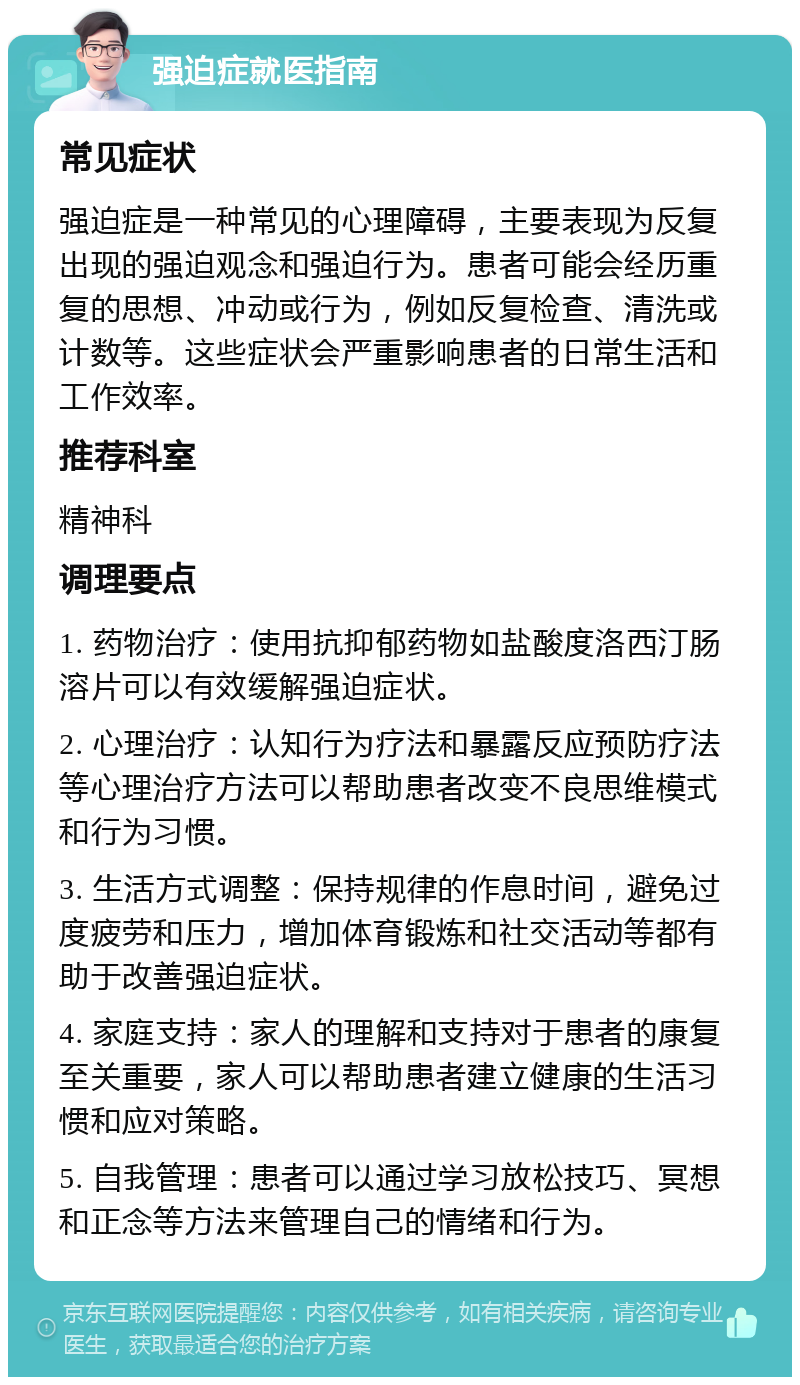 强迫症就医指南 常见症状 强迫症是一种常见的心理障碍，主要表现为反复出现的强迫观念和强迫行为。患者可能会经历重复的思想、冲动或行为，例如反复检查、清洗或计数等。这些症状会严重影响患者的日常生活和工作效率。 推荐科室 精神科 调理要点 1. 药物治疗：使用抗抑郁药物如盐酸度洛西汀肠溶片可以有效缓解强迫症状。 2. 心理治疗：认知行为疗法和暴露反应预防疗法等心理治疗方法可以帮助患者改变不良思维模式和行为习惯。 3. 生活方式调整：保持规律的作息时间，避免过度疲劳和压力，增加体育锻炼和社交活动等都有助于改善强迫症状。 4. 家庭支持：家人的理解和支持对于患者的康复至关重要，家人可以帮助患者建立健康的生活习惯和应对策略。 5. 自我管理：患者可以通过学习放松技巧、冥想和正念等方法来管理自己的情绪和行为。