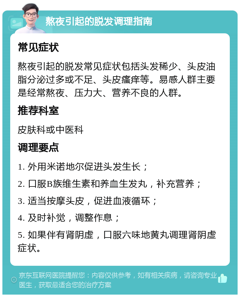 熬夜引起的脱发调理指南 常见症状 熬夜引起的脱发常见症状包括头发稀少、头皮油脂分泌过多或不足、头皮瘙痒等。易感人群主要是经常熬夜、压力大、营养不良的人群。 推荐科室 皮肤科或中医科 调理要点 1. 外用米诺地尔促进头发生长； 2. 口服B族维生素和养血生发丸，补充营养； 3. 适当按摩头皮，促进血液循环； 4. 及时补觉，调整作息； 5. 如果伴有肾阴虚，口服六味地黄丸调理肾阴虚症状。