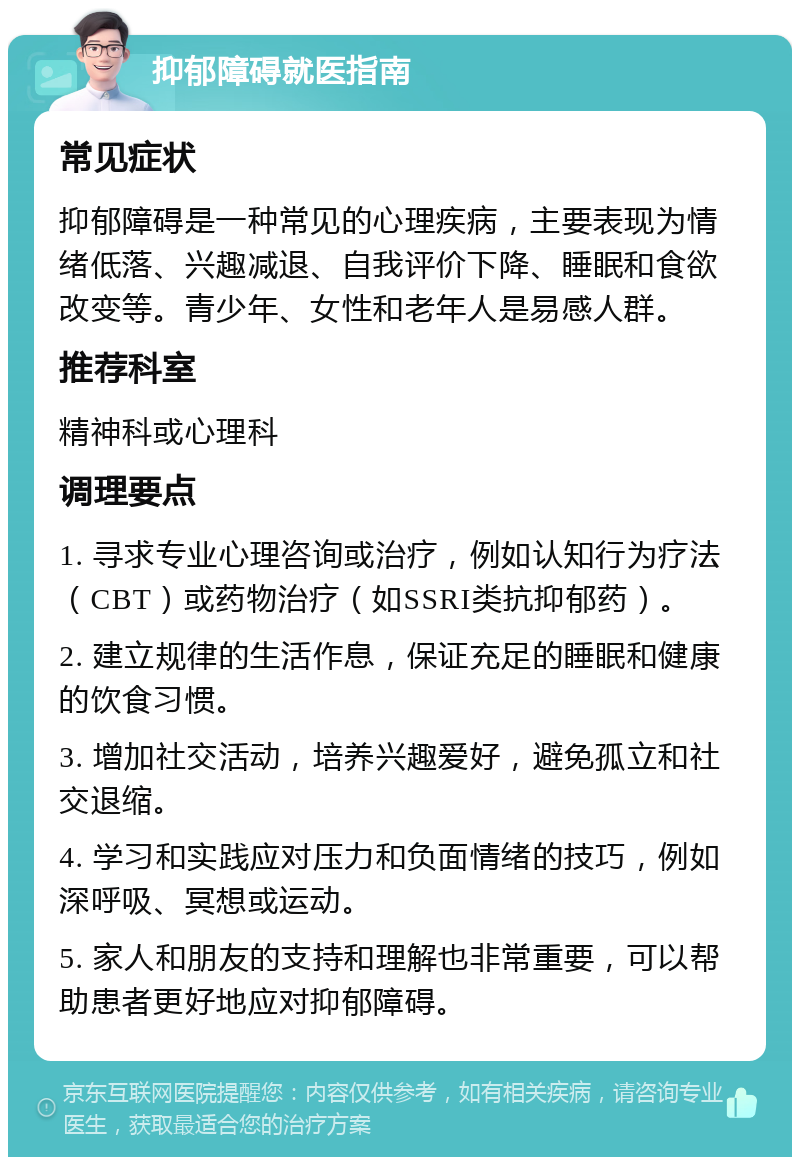 抑郁障碍就医指南 常见症状 抑郁障碍是一种常见的心理疾病，主要表现为情绪低落、兴趣减退、自我评价下降、睡眠和食欲改变等。青少年、女性和老年人是易感人群。 推荐科室 精神科或心理科 调理要点 1. 寻求专业心理咨询或治疗，例如认知行为疗法（CBT）或药物治疗（如SSRI类抗抑郁药）。 2. 建立规律的生活作息，保证充足的睡眠和健康的饮食习惯。 3. 增加社交活动，培养兴趣爱好，避免孤立和社交退缩。 4. 学习和实践应对压力和负面情绪的技巧，例如深呼吸、冥想或运动。 5. 家人和朋友的支持和理解也非常重要，可以帮助患者更好地应对抑郁障碍。