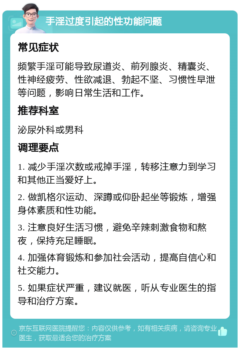 手淫过度引起的性功能问题 常见症状 频繁手淫可能导致尿道炎、前列腺炎、精囊炎、性神经疲劳、性欲减退、勃起不坚、习惯性早泄等问题，影响日常生活和工作。 推荐科室 泌尿外科或男科 调理要点 1. 减少手淫次数或戒掉手淫，转移注意力到学习和其他正当爱好上。 2. 做凯格尔运动、深蹲或仰卧起坐等锻炼，增强身体素质和性功能。 3. 注意良好生活习惯，避免辛辣刺激食物和熬夜，保持充足睡眠。 4. 加强体育锻炼和参加社会活动，提高自信心和社交能力。 5. 如果症状严重，建议就医，听从专业医生的指导和治疗方案。