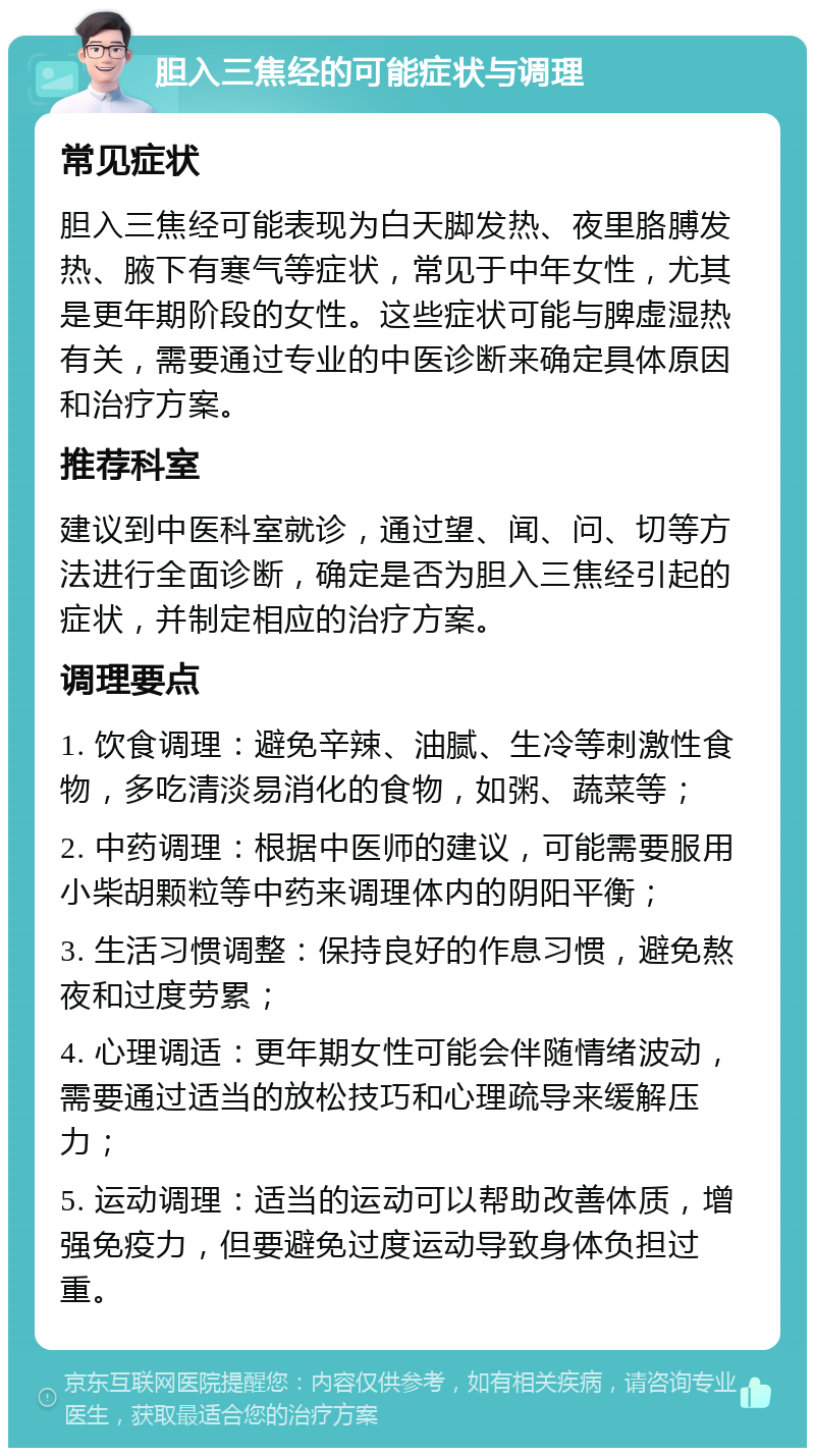 胆入三焦经的可能症状与调理 常见症状 胆入三焦经可能表现为白天脚发热、夜里胳膊发热、腋下有寒气等症状，常见于中年女性，尤其是更年期阶段的女性。这些症状可能与脾虚湿热有关，需要通过专业的中医诊断来确定具体原因和治疗方案。 推荐科室 建议到中医科室就诊，通过望、闻、问、切等方法进行全面诊断，确定是否为胆入三焦经引起的症状，并制定相应的治疗方案。 调理要点 1. 饮食调理：避免辛辣、油腻、生冷等刺激性食物，多吃清淡易消化的食物，如粥、蔬菜等； 2. 中药调理：根据中医师的建议，可能需要服用小柴胡颗粒等中药来调理体内的阴阳平衡； 3. 生活习惯调整：保持良好的作息习惯，避免熬夜和过度劳累； 4. 心理调适：更年期女性可能会伴随情绪波动，需要通过适当的放松技巧和心理疏导来缓解压力； 5. 运动调理：适当的运动可以帮助改善体质，增强免疫力，但要避免过度运动导致身体负担过重。