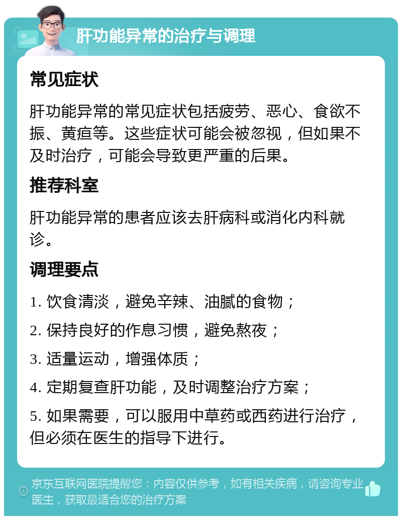 肝功能异常的治疗与调理 常见症状 肝功能异常的常见症状包括疲劳、恶心、食欲不振、黄疸等。这些症状可能会被忽视，但如果不及时治疗，可能会导致更严重的后果。 推荐科室 肝功能异常的患者应该去肝病科或消化内科就诊。 调理要点 1. 饮食清淡，避免辛辣、油腻的食物； 2. 保持良好的作息习惯，避免熬夜； 3. 适量运动，增强体质； 4. 定期复查肝功能，及时调整治疗方案； 5. 如果需要，可以服用中草药或西药进行治疗，但必须在医生的指导下进行。