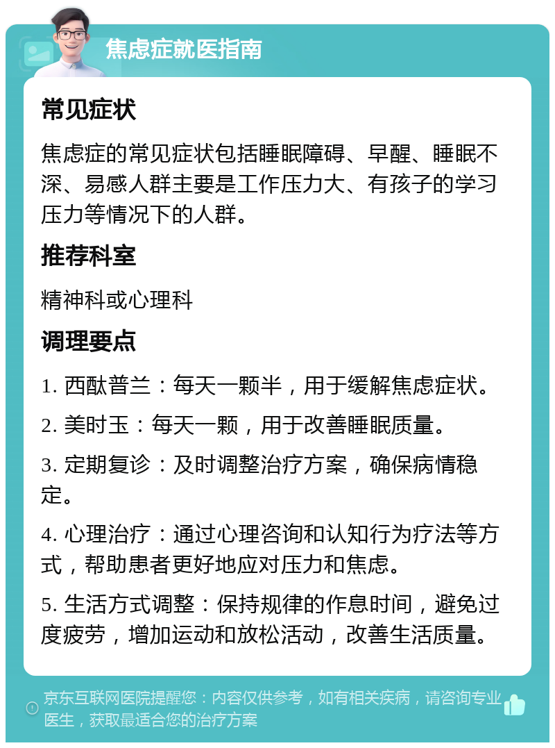 焦虑症就医指南 常见症状 焦虑症的常见症状包括睡眠障碍、早醒、睡眠不深、易感人群主要是工作压力大、有孩子的学习压力等情况下的人群。 推荐科室 精神科或心理科 调理要点 1. 西酞普兰：每天一颗半，用于缓解焦虑症状。 2. 美时玉：每天一颗，用于改善睡眠质量。 3. 定期复诊：及时调整治疗方案，确保病情稳定。 4. 心理治疗：通过心理咨询和认知行为疗法等方式，帮助患者更好地应对压力和焦虑。 5. 生活方式调整：保持规律的作息时间，避免过度疲劳，增加运动和放松活动，改善生活质量。