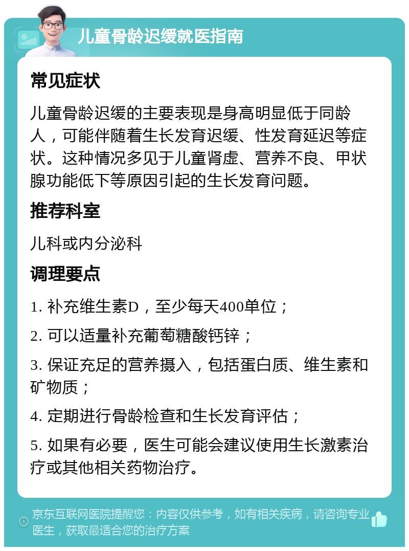 儿童骨龄迟缓就医指南 常见症状 儿童骨龄迟缓的主要表现是身高明显低于同龄人，可能伴随着生长发育迟缓、性发育延迟等症状。这种情况多见于儿童肾虚、营养不良、甲状腺功能低下等原因引起的生长发育问题。 推荐科室 儿科或内分泌科 调理要点 1. 补充维生素D，至少每天400单位； 2. 可以适量补充葡萄糖酸钙锌； 3. 保证充足的营养摄入，包括蛋白质、维生素和矿物质； 4. 定期进行骨龄检查和生长发育评估； 5. 如果有必要，医生可能会建议使用生长激素治疗或其他相关药物治疗。