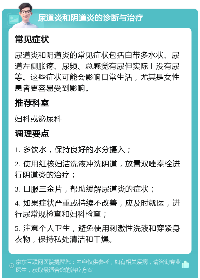 尿道炎和阴道炎的诊断与治疗 常见症状 尿道炎和阴道炎的常见症状包括白带多水状、尿道左侧胀疼、尿频、总感觉有尿但实际上没有尿等。这些症状可能会影响日常生活，尤其是女性患者更容易受到影响。 推荐科室 妇科或泌尿科 调理要点 1. 多饮水，保持良好的水分摄入； 2. 使用红核妇洁洗液冲洗阴道，放置双唑泰栓进行阴道炎的治疗； 3. 口服三金片，帮助缓解尿道炎的症状； 4. 如果症状严重或持续不改善，应及时就医，进行尿常规检查和妇科检查； 5. 注意个人卫生，避免使用刺激性洗液和穿紧身衣物，保持私处清洁和干燥。