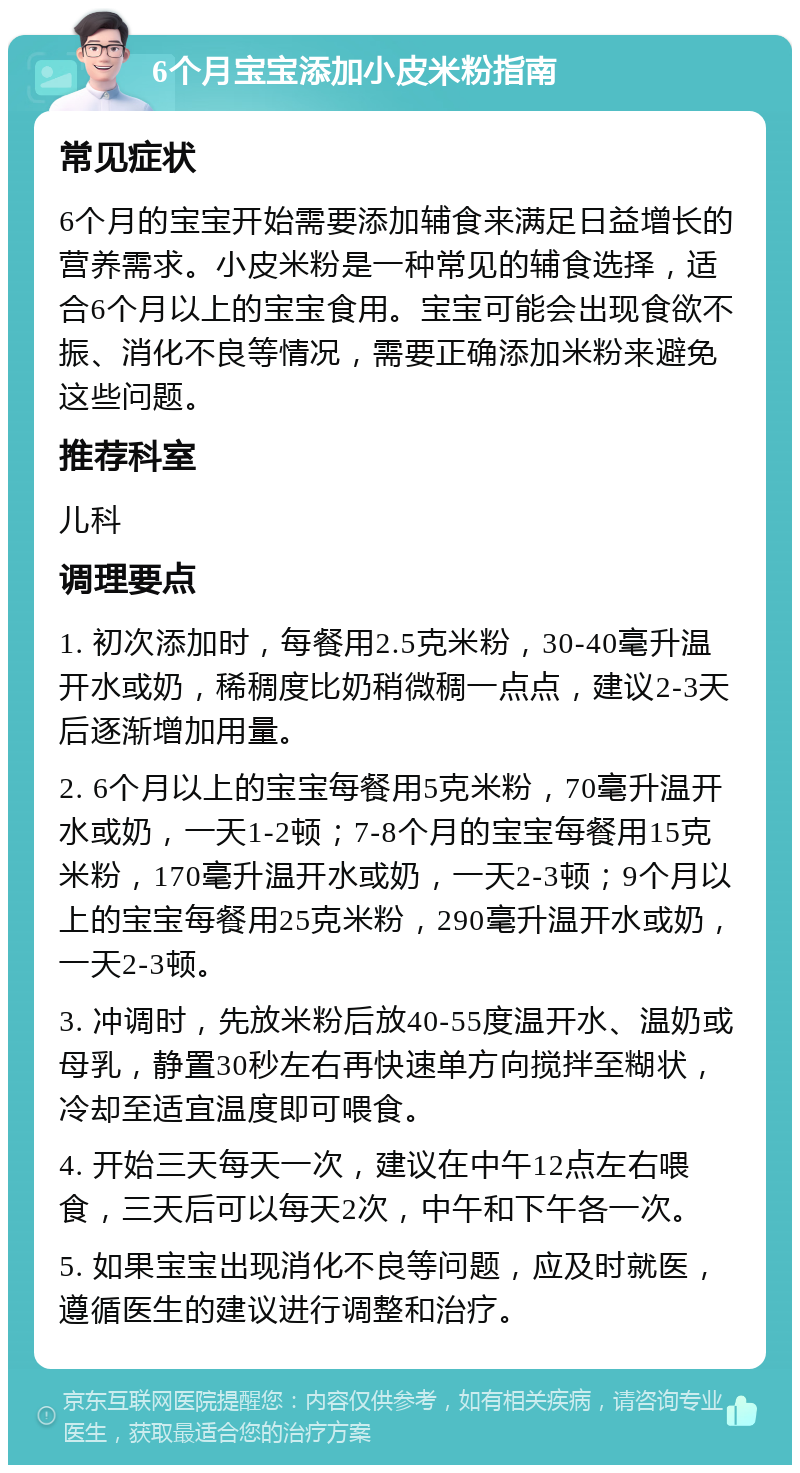 6个月宝宝添加小皮米粉指南 常见症状 6个月的宝宝开始需要添加辅食来满足日益增长的营养需求。小皮米粉是一种常见的辅食选择，适合6个月以上的宝宝食用。宝宝可能会出现食欲不振、消化不良等情况，需要正确添加米粉来避免这些问题。 推荐科室 儿科 调理要点 1. 初次添加时，每餐用2.5克米粉，30-40毫升温开水或奶，稀稠度比奶稍微稠一点点，建议2-3天后逐渐增加用量。 2. 6个月以上的宝宝每餐用5克米粉，70毫升温开水或奶，一天1-2顿；7-8个月的宝宝每餐用15克米粉，170毫升温开水或奶，一天2-3顿；9个月以上的宝宝每餐用25克米粉，290毫升温开水或奶，一天2-3顿。 3. 冲调时，先放米粉后放40-55度温开水、温奶或母乳，静置30秒左右再快速单方向搅拌至糊状，冷却至适宜温度即可喂食。 4. 开始三天每天一次，建议在中午12点左右喂食，三天后可以每天2次，中午和下午各一次。 5. 如果宝宝出现消化不良等问题，应及时就医，遵循医生的建议进行调整和治疗。