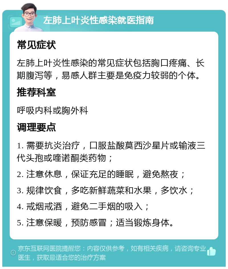 左肺上叶炎性感染就医指南 常见症状 左肺上叶炎性感染的常见症状包括胸口疼痛、长期腹泻等，易感人群主要是免疫力较弱的个体。 推荐科室 呼吸内科或胸外科 调理要点 1. 需要抗炎治疗，口服盐酸莫西沙星片或输液三代头孢或喹诺酮类药物； 2. 注意休息，保证充足的睡眠，避免熬夜； 3. 规律饮食，多吃新鲜蔬菜和水果，多饮水； 4. 戒烟戒酒，避免二手烟的吸入； 5. 注意保暖，预防感冒；适当锻炼身体。