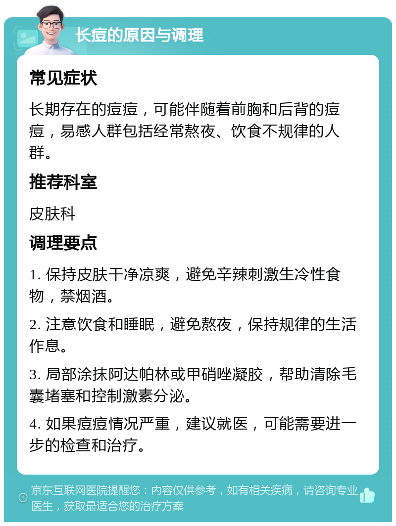 长痘的原因与调理 常见症状 长期存在的痘痘，可能伴随着前胸和后背的痘痘，易感人群包括经常熬夜、饮食不规律的人群。 推荐科室 皮肤科 调理要点 1. 保持皮肤干净凉爽，避免辛辣刺激生冷性食物，禁烟酒。 2. 注意饮食和睡眠，避免熬夜，保持规律的生活作息。 3. 局部涂抹阿达帕林或甲硝唑凝胶，帮助清除毛囊堵塞和控制激素分泌。 4. 如果痘痘情况严重，建议就医，可能需要进一步的检查和治疗。