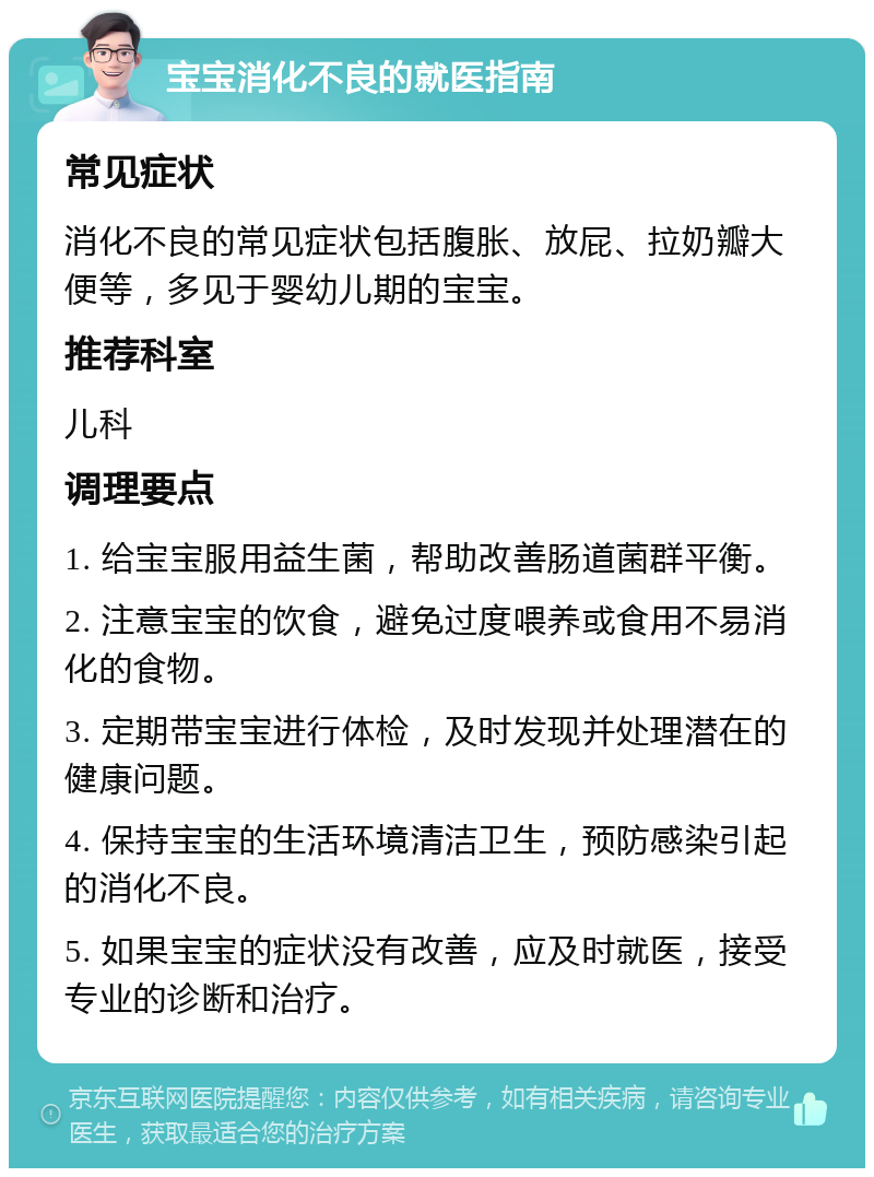 宝宝消化不良的就医指南 常见症状 消化不良的常见症状包括腹胀、放屁、拉奶瓣大便等，多见于婴幼儿期的宝宝。 推荐科室 儿科 调理要点 1. 给宝宝服用益生菌，帮助改善肠道菌群平衡。 2. 注意宝宝的饮食，避免过度喂养或食用不易消化的食物。 3. 定期带宝宝进行体检，及时发现并处理潜在的健康问题。 4. 保持宝宝的生活环境清洁卫生，预防感染引起的消化不良。 5. 如果宝宝的症状没有改善，应及时就医，接受专业的诊断和治疗。