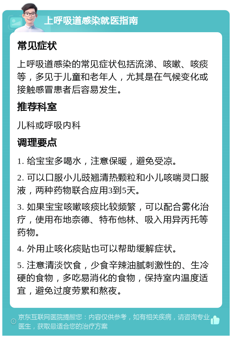 上呼吸道感染就医指南 常见症状 上呼吸道感染的常见症状包括流涕、咳嗽、咳痰等，多见于儿童和老年人，尤其是在气候变化或接触感冒患者后容易发生。 推荐科室 儿科或呼吸内科 调理要点 1. 给宝宝多喝水，注意保暖，避免受凉。 2. 可以口服小儿豉翘清热颗粒和小儿咳喘灵口服液，两种药物联合应用3到5天。 3. 如果宝宝咳嗽咳痰比较频繁，可以配合雾化治疗，使用布地奈德、特布他林、吸入用异丙托等药物。 4. 外用止咳化痰贴也可以帮助缓解症状。 5. 注意清淡饮食，少食辛辣油腻刺激性的、生冷硬的食物，多吃易消化的食物，保持室内温度适宜，避免过度劳累和熬夜。