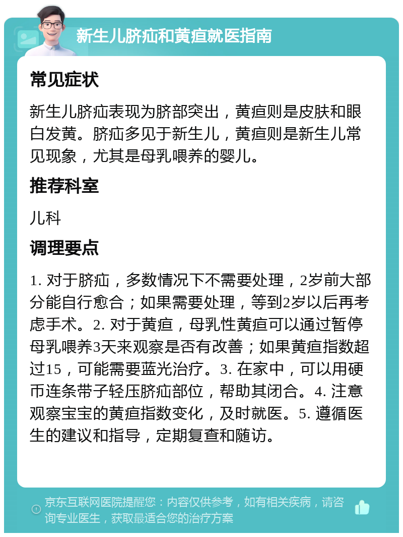 新生儿脐疝和黄疸就医指南 常见症状 新生儿脐疝表现为脐部突出，黄疸则是皮肤和眼白发黄。脐疝多见于新生儿，黄疸则是新生儿常见现象，尤其是母乳喂养的婴儿。 推荐科室 儿科 调理要点 1. 对于脐疝，多数情况下不需要处理，2岁前大部分能自行愈合；如果需要处理，等到2岁以后再考虑手术。2. 对于黄疸，母乳性黄疸可以通过暂停母乳喂养3天来观察是否有改善；如果黄疸指数超过15，可能需要蓝光治疗。3. 在家中，可以用硬币连条带子轻压脐疝部位，帮助其闭合。4. 注意观察宝宝的黄疸指数变化，及时就医。5. 遵循医生的建议和指导，定期复查和随访。