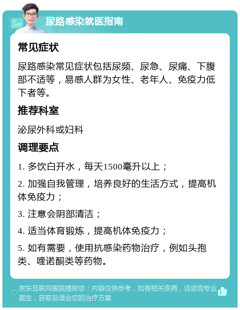 尿路感染就医指南 常见症状 尿路感染常见症状包括尿频、尿急、尿痛、下腹部不适等，易感人群为女性、老年人、免疫力低下者等。 推荐科室 泌尿外科或妇科 调理要点 1. 多饮白开水，每天1500毫升以上； 2. 加强自我管理，培养良好的生活方式，提高机体免疫力； 3. 注意会阴部清洁； 4. 适当体育锻炼，提高机体免疫力； 5. 如有需要，使用抗感染药物治疗，例如头孢类、喹诺酮类等药物。