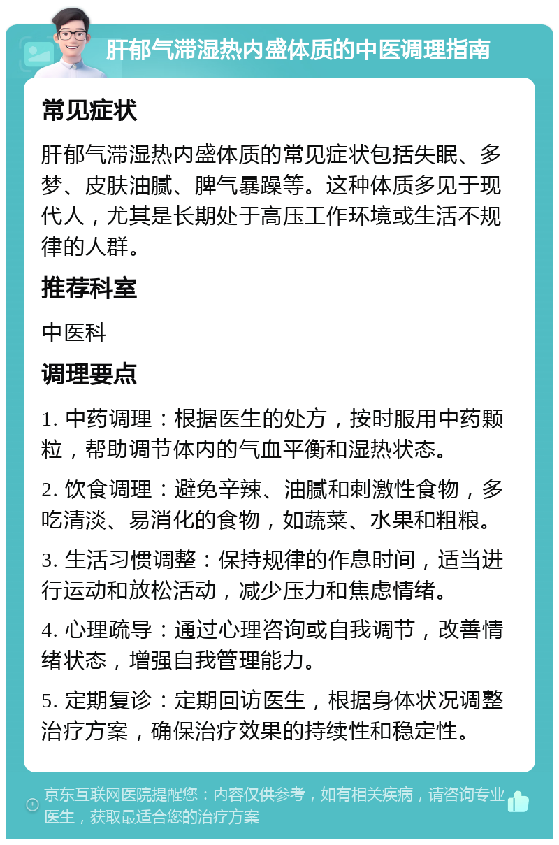 肝郁气滞湿热内盛体质的中医调理指南 常见症状 肝郁气滞湿热内盛体质的常见症状包括失眠、多梦、皮肤油腻、脾气暴躁等。这种体质多见于现代人，尤其是长期处于高压工作环境或生活不规律的人群。 推荐科室 中医科 调理要点 1. 中药调理：根据医生的处方，按时服用中药颗粒，帮助调节体内的气血平衡和湿热状态。 2. 饮食调理：避免辛辣、油腻和刺激性食物，多吃清淡、易消化的食物，如蔬菜、水果和粗粮。 3. 生活习惯调整：保持规律的作息时间，适当进行运动和放松活动，减少压力和焦虑情绪。 4. 心理疏导：通过心理咨询或自我调节，改善情绪状态，增强自我管理能力。 5. 定期复诊：定期回访医生，根据身体状况调整治疗方案，确保治疗效果的持续性和稳定性。