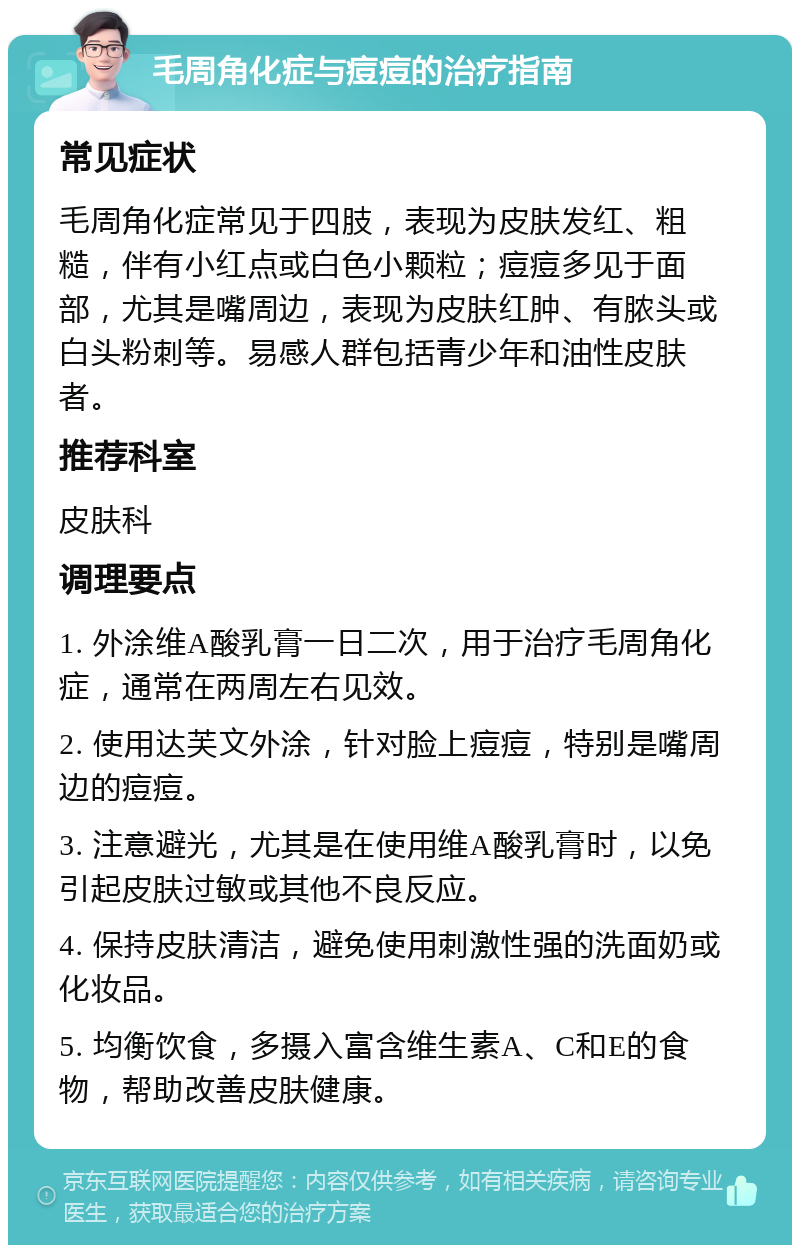 毛周角化症与痘痘的治疗指南 常见症状 毛周角化症常见于四肢，表现为皮肤发红、粗糙，伴有小红点或白色小颗粒；痘痘多见于面部，尤其是嘴周边，表现为皮肤红肿、有脓头或白头粉刺等。易感人群包括青少年和油性皮肤者。 推荐科室 皮肤科 调理要点 1. 外涂维A酸乳膏一日二次，用于治疗毛周角化症，通常在两周左右见效。 2. 使用达芙文外涂，针对脸上痘痘，特别是嘴周边的痘痘。 3. 注意避光，尤其是在使用维A酸乳膏时，以免引起皮肤过敏或其他不良反应。 4. 保持皮肤清洁，避免使用刺激性强的洗面奶或化妆品。 5. 均衡饮食，多摄入富含维生素A、C和E的食物，帮助改善皮肤健康。