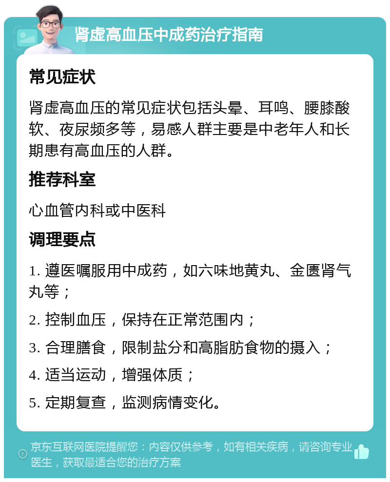 肾虚高血压中成药治疗指南 常见症状 肾虚高血压的常见症状包括头晕、耳鸣、腰膝酸软、夜尿频多等，易感人群主要是中老年人和长期患有高血压的人群。 推荐科室 心血管内科或中医科 调理要点 1. 遵医嘱服用中成药，如六味地黄丸、金匮肾气丸等； 2. 控制血压，保持在正常范围内； 3. 合理膳食，限制盐分和高脂肪食物的摄入； 4. 适当运动，增强体质； 5. 定期复查，监测病情变化。