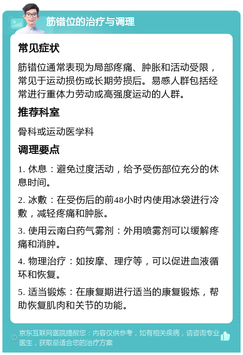 筋错位的治疗与调理 常见症状 筋错位通常表现为局部疼痛、肿胀和活动受限，常见于运动损伤或长期劳损后。易感人群包括经常进行重体力劳动或高强度运动的人群。 推荐科室 骨科或运动医学科 调理要点 1. 休息：避免过度活动，给予受伤部位充分的休息时间。 2. 冰敷：在受伤后的前48小时内使用冰袋进行冷敷，减轻疼痛和肿胀。 3. 使用云南白药气雾剂：外用喷雾剂可以缓解疼痛和消肿。 4. 物理治疗：如按摩、理疗等，可以促进血液循环和恢复。 5. 适当锻炼：在康复期进行适当的康复锻炼，帮助恢复肌肉和关节的功能。