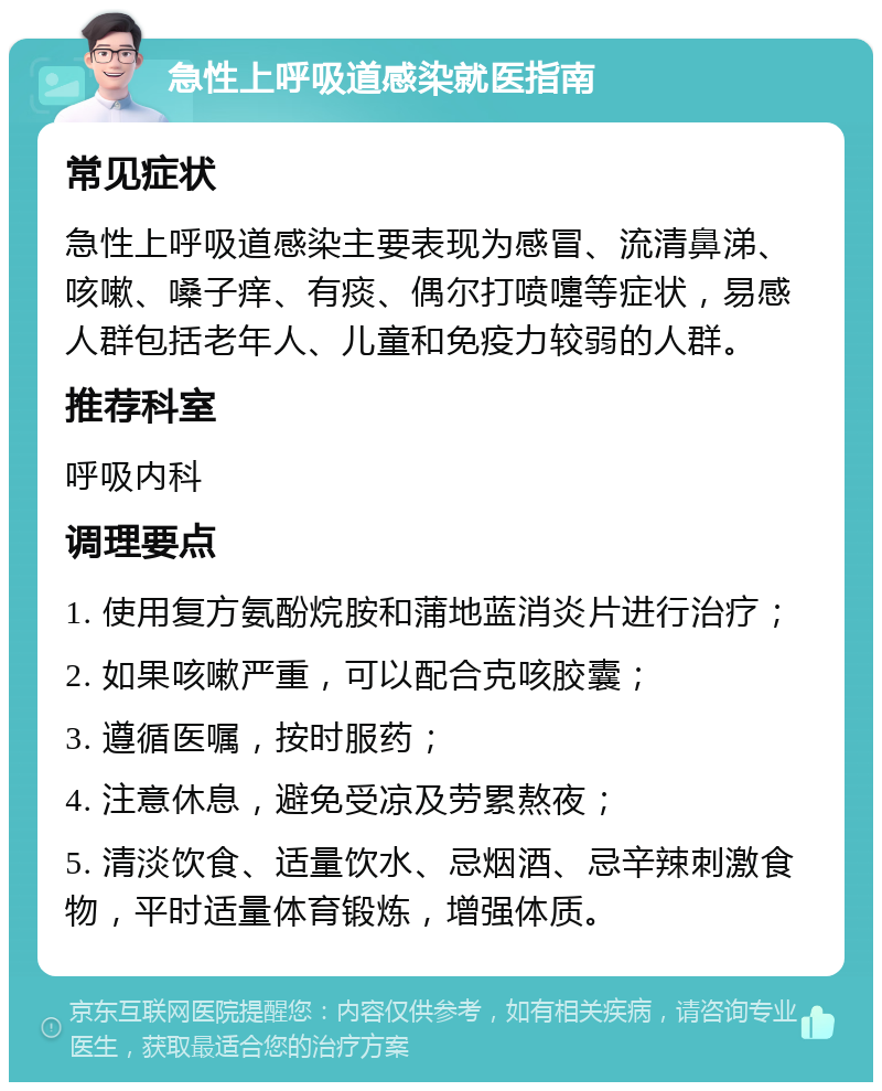 急性上呼吸道感染就医指南 常见症状 急性上呼吸道感染主要表现为感冒、流清鼻涕、咳嗽、嗓子痒、有痰、偶尔打喷嚏等症状，易感人群包括老年人、儿童和免疫力较弱的人群。 推荐科室 呼吸内科 调理要点 1. 使用复方氨酚烷胺和蒲地蓝消炎片进行治疗； 2. 如果咳嗽严重，可以配合克咳胶囊； 3. 遵循医嘱，按时服药； 4. 注意休息，避免受凉及劳累熬夜； 5. 清淡饮食、适量饮水、忌烟酒、忌辛辣刺激食物，平时适量体育锻炼，增强体质。