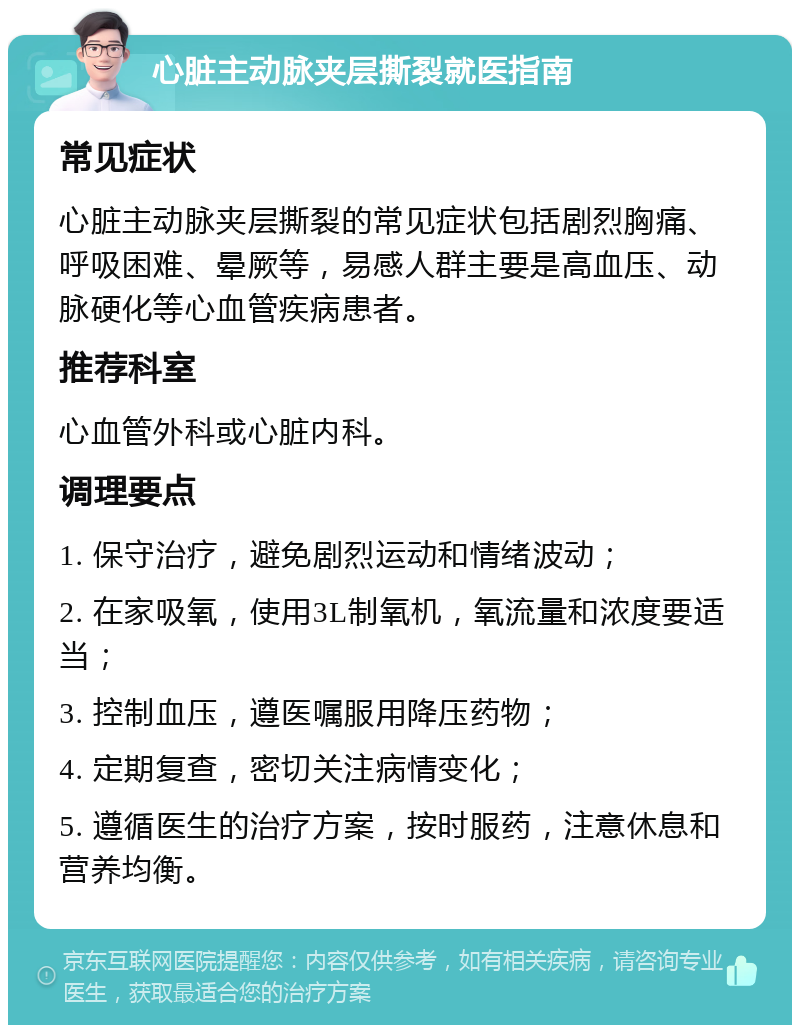 心脏主动脉夹层撕裂就医指南 常见症状 心脏主动脉夹层撕裂的常见症状包括剧烈胸痛、呼吸困难、晕厥等，易感人群主要是高血压、动脉硬化等心血管疾病患者。 推荐科室 心血管外科或心脏内科。 调理要点 1. 保守治疗，避免剧烈运动和情绪波动； 2. 在家吸氧，使用3L制氧机，氧流量和浓度要适当； 3. 控制血压，遵医嘱服用降压药物； 4. 定期复查，密切关注病情变化； 5. 遵循医生的治疗方案，按时服药，注意休息和营养均衡。