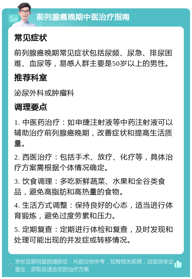 前列腺癌晚期中医治疗指南 常见症状 前列腺癌晚期常见症状包括尿频、尿急、排尿困难、血尿等，易感人群主要是50岁以上的男性。 推荐科室 泌尿外科或肿瘤科 调理要点 1. 中医药治疗：如申捷注射液等中药注射液可以辅助治疗前列腺癌晚期，改善症状和提高生活质量。 2. 西医治疗：包括手术、放疗、化疗等，具体治疗方案需根据个体情况确定。 3. 饮食调理：多吃新鲜蔬菜、水果和全谷类食品，避免高脂肪和高热量的食物。 4. 生活方式调整：保持良好的心态，适当进行体育锻炼，避免过度劳累和压力。 5. 定期复查：定期进行体检和复查，及时发现和处理可能出现的并发症或转移情况。