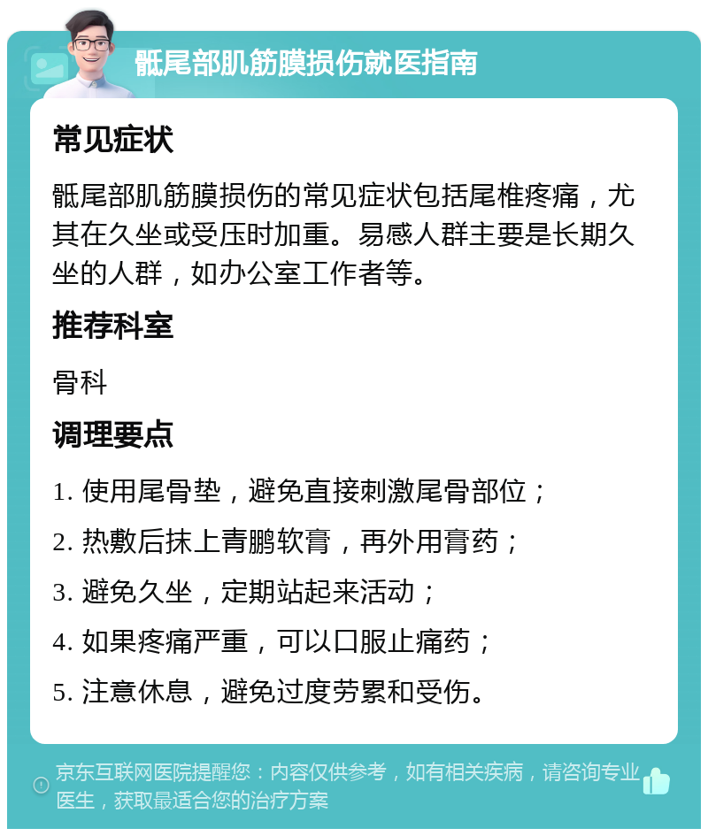 骶尾部肌筋膜损伤就医指南 常见症状 骶尾部肌筋膜损伤的常见症状包括尾椎疼痛，尤其在久坐或受压时加重。易感人群主要是长期久坐的人群，如办公室工作者等。 推荐科室 骨科 调理要点 1. 使用尾骨垫，避免直接刺激尾骨部位； 2. 热敷后抹上青鹏软膏，再外用膏药； 3. 避免久坐，定期站起来活动； 4. 如果疼痛严重，可以口服止痛药； 5. 注意休息，避免过度劳累和受伤。