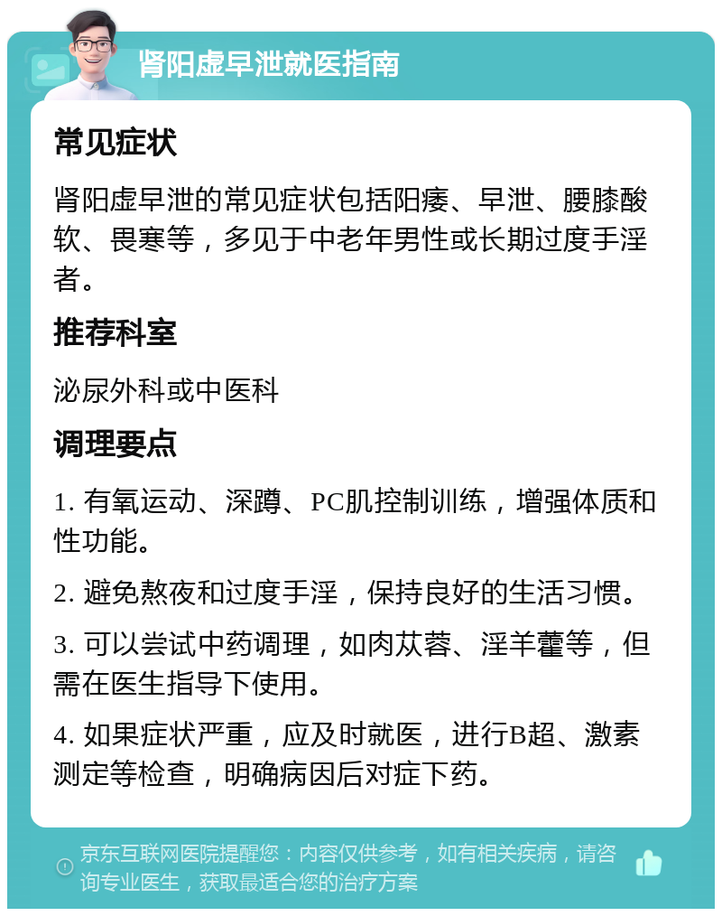 肾阳虚早泄就医指南 常见症状 肾阳虚早泄的常见症状包括阳痿、早泄、腰膝酸软、畏寒等，多见于中老年男性或长期过度手淫者。 推荐科室 泌尿外科或中医科 调理要点 1. 有氧运动、深蹲、PC肌控制训练，增强体质和性功能。 2. 避免熬夜和过度手淫，保持良好的生活习惯。 3. 可以尝试中药调理，如肉苁蓉、淫羊藿等，但需在医生指导下使用。 4. 如果症状严重，应及时就医，进行B超、激素测定等检查，明确病因后对症下药。