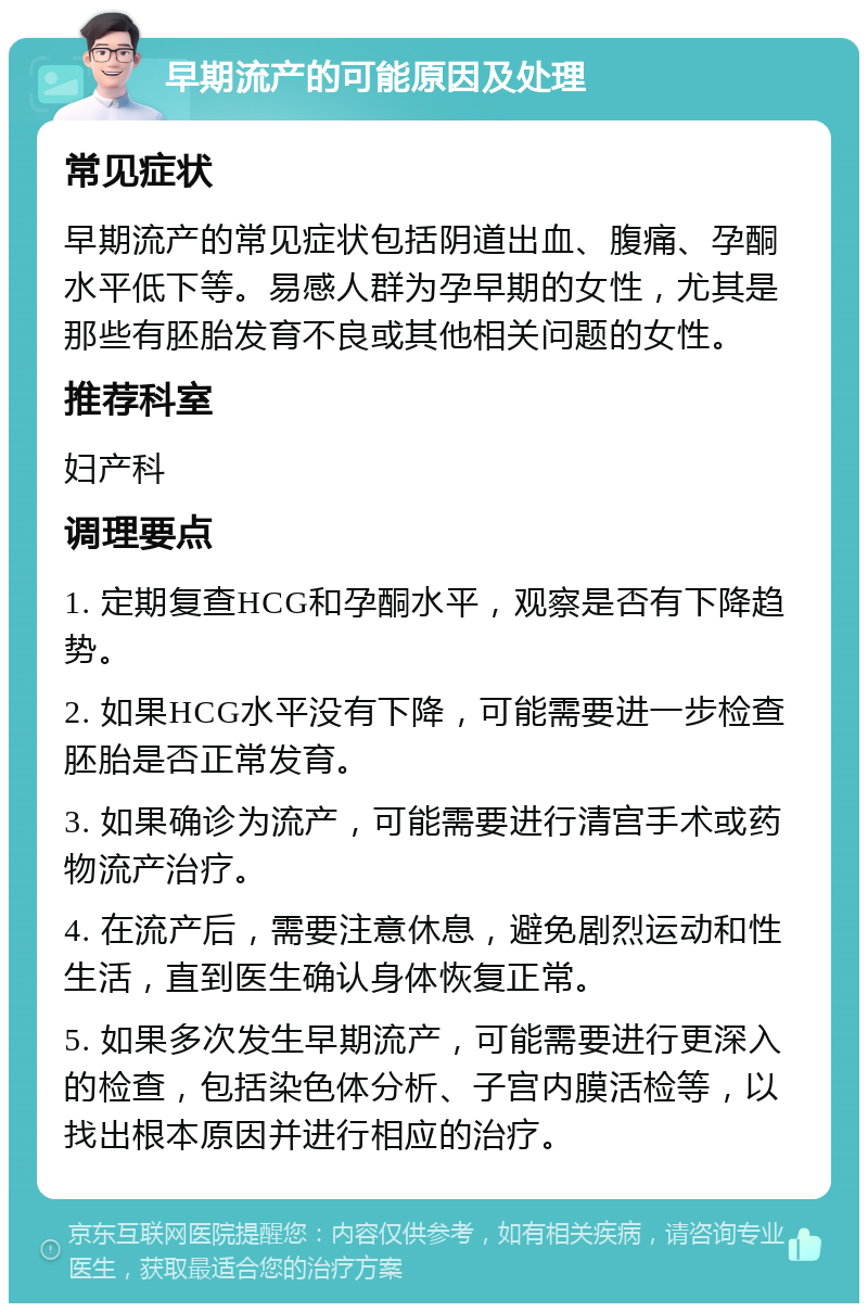 早期流产的可能原因及处理 常见症状 早期流产的常见症状包括阴道出血、腹痛、孕酮水平低下等。易感人群为孕早期的女性，尤其是那些有胚胎发育不良或其他相关问题的女性。 推荐科室 妇产科 调理要点 1. 定期复查HCG和孕酮水平，观察是否有下降趋势。 2. 如果HCG水平没有下降，可能需要进一步检查胚胎是否正常发育。 3. 如果确诊为流产，可能需要进行清宫手术或药物流产治疗。 4. 在流产后，需要注意休息，避免剧烈运动和性生活，直到医生确认身体恢复正常。 5. 如果多次发生早期流产，可能需要进行更深入的检查，包括染色体分析、子宫内膜活检等，以找出根本原因并进行相应的治疗。