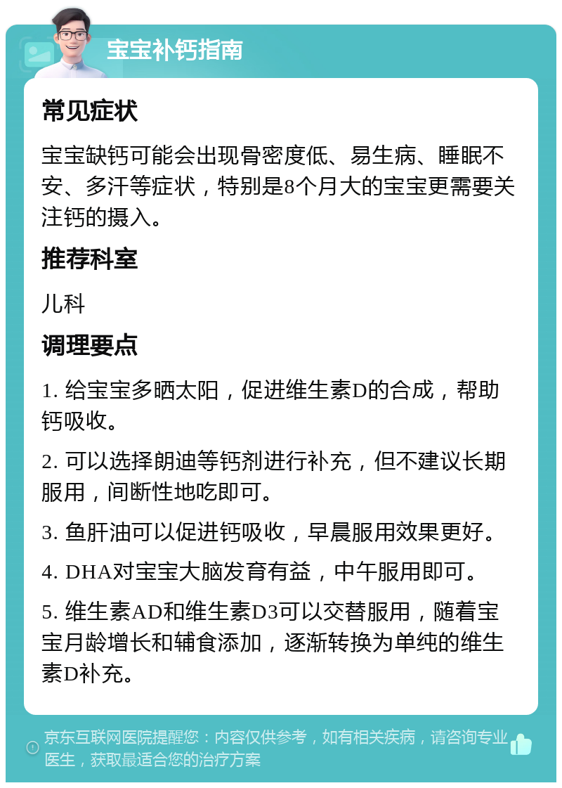 宝宝补钙指南 常见症状 宝宝缺钙可能会出现骨密度低、易生病、睡眠不安、多汗等症状，特别是8个月大的宝宝更需要关注钙的摄入。 推荐科室 儿科 调理要点 1. 给宝宝多晒太阳，促进维生素D的合成，帮助钙吸收。 2. 可以选择朗迪等钙剂进行补充，但不建议长期服用，间断性地吃即可。 3. 鱼肝油可以促进钙吸收，早晨服用效果更好。 4. DHA对宝宝大脑发育有益，中午服用即可。 5. 维生素AD和维生素D3可以交替服用，随着宝宝月龄增长和辅食添加，逐渐转换为单纯的维生素D补充。