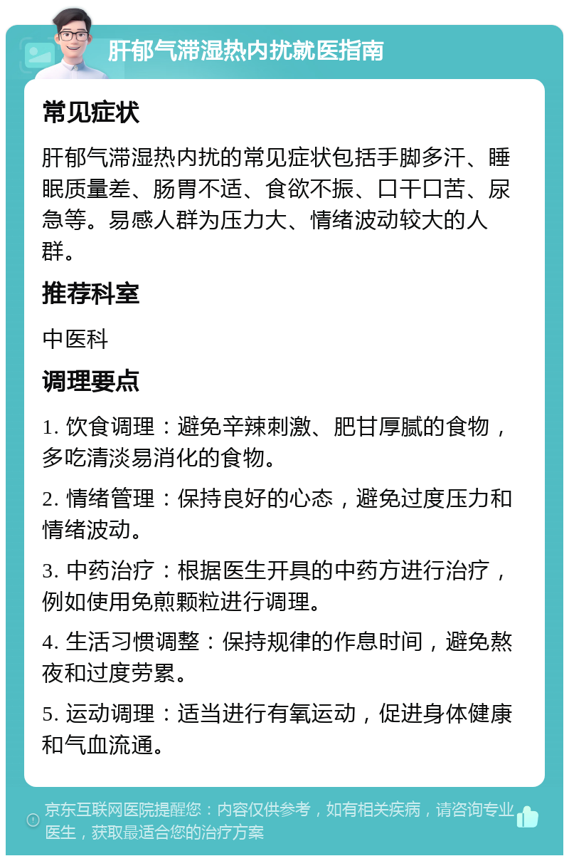 肝郁气滞湿热内扰就医指南 常见症状 肝郁气滞湿热内扰的常见症状包括手脚多汗、睡眠质量差、肠胃不适、食欲不振、口干口苦、尿急等。易感人群为压力大、情绪波动较大的人群。 推荐科室 中医科 调理要点 1. 饮食调理：避免辛辣刺激、肥甘厚腻的食物，多吃清淡易消化的食物。 2. 情绪管理：保持良好的心态，避免过度压力和情绪波动。 3. 中药治疗：根据医生开具的中药方进行治疗，例如使用免煎颗粒进行调理。 4. 生活习惯调整：保持规律的作息时间，避免熬夜和过度劳累。 5. 运动调理：适当进行有氧运动，促进身体健康和气血流通。