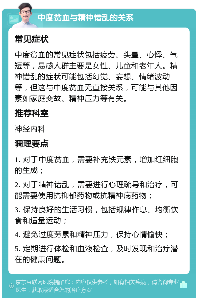 中度贫血与精神错乱的关系 常见症状 中度贫血的常见症状包括疲劳、头晕、心悸、气短等，易感人群主要是女性、儿童和老年人。精神错乱的症状可能包括幻觉、妄想、情绪波动等，但这与中度贫血无直接关系，可能与其他因素如家庭变故、精神压力等有关。 推荐科室 神经内科 调理要点 1. 对于中度贫血，需要补充铁元素，增加红细胞的生成； 2. 对于精神错乱，需要进行心理疏导和治疗，可能需要使用抗抑郁药物或抗精神病药物； 3. 保持良好的生活习惯，包括规律作息、均衡饮食和适量运动； 4. 避免过度劳累和精神压力，保持心情愉快； 5. 定期进行体检和血液检查，及时发现和治疗潜在的健康问题。