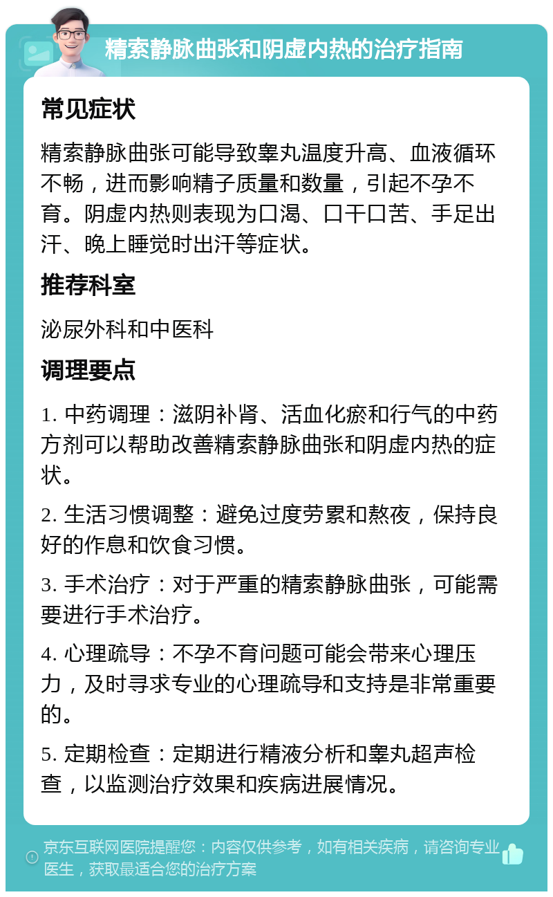 精索静脉曲张和阴虚内热的治疗指南 常见症状 精索静脉曲张可能导致睾丸温度升高、血液循环不畅，进而影响精子质量和数量，引起不孕不育。阴虚内热则表现为口渴、口干口苦、手足出汗、晚上睡觉时出汗等症状。 推荐科室 泌尿外科和中医科 调理要点 1. 中药调理：滋阴补肾、活血化瘀和行气的中药方剂可以帮助改善精索静脉曲张和阴虚内热的症状。 2. 生活习惯调整：避免过度劳累和熬夜，保持良好的作息和饮食习惯。 3. 手术治疗：对于严重的精索静脉曲张，可能需要进行手术治疗。 4. 心理疏导：不孕不育问题可能会带来心理压力，及时寻求专业的心理疏导和支持是非常重要的。 5. 定期检查：定期进行精液分析和睾丸超声检查，以监测治疗效果和疾病进展情况。