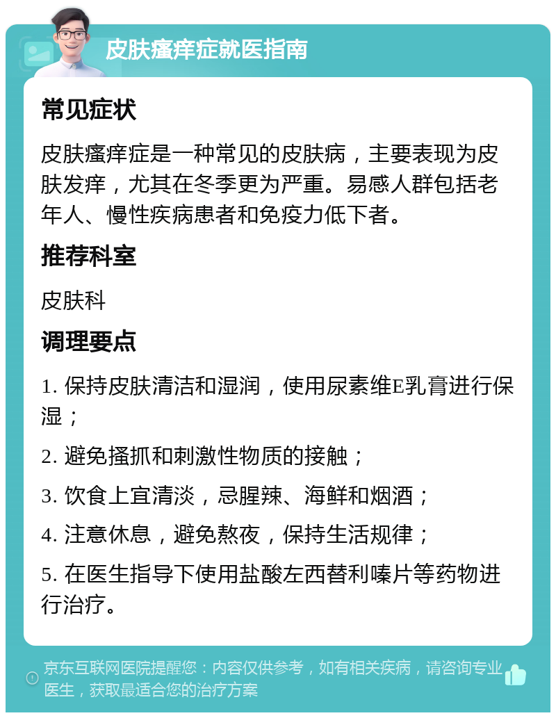 皮肤瘙痒症就医指南 常见症状 皮肤瘙痒症是一种常见的皮肤病，主要表现为皮肤发痒，尤其在冬季更为严重。易感人群包括老年人、慢性疾病患者和免疫力低下者。 推荐科室 皮肤科 调理要点 1. 保持皮肤清洁和湿润，使用尿素维E乳膏进行保湿； 2. 避免搔抓和刺激性物质的接触； 3. 饮食上宜清淡，忌腥辣、海鲜和烟酒； 4. 注意休息，避免熬夜，保持生活规律； 5. 在医生指导下使用盐酸左西替利嗪片等药物进行治疗。