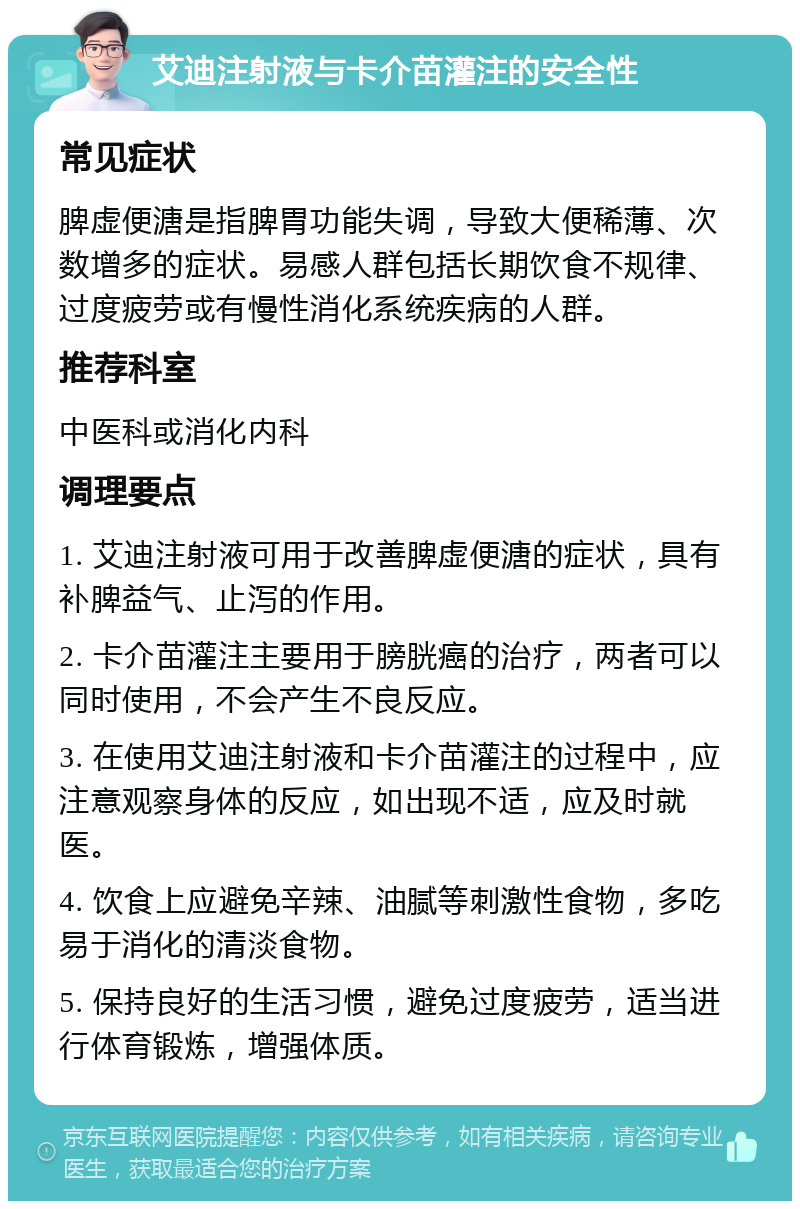 艾迪注射液与卡介苗灌注的安全性 常见症状 脾虚便溏是指脾胃功能失调，导致大便稀薄、次数增多的症状。易感人群包括长期饮食不规律、过度疲劳或有慢性消化系统疾病的人群。 推荐科室 中医科或消化内科 调理要点 1. 艾迪注射液可用于改善脾虚便溏的症状，具有补脾益气、止泻的作用。 2. 卡介苗灌注主要用于膀胱癌的治疗，两者可以同时使用，不会产生不良反应。 3. 在使用艾迪注射液和卡介苗灌注的过程中，应注意观察身体的反应，如出现不适，应及时就医。 4. 饮食上应避免辛辣、油腻等刺激性食物，多吃易于消化的清淡食物。 5. 保持良好的生活习惯，避免过度疲劳，适当进行体育锻炼，增强体质。