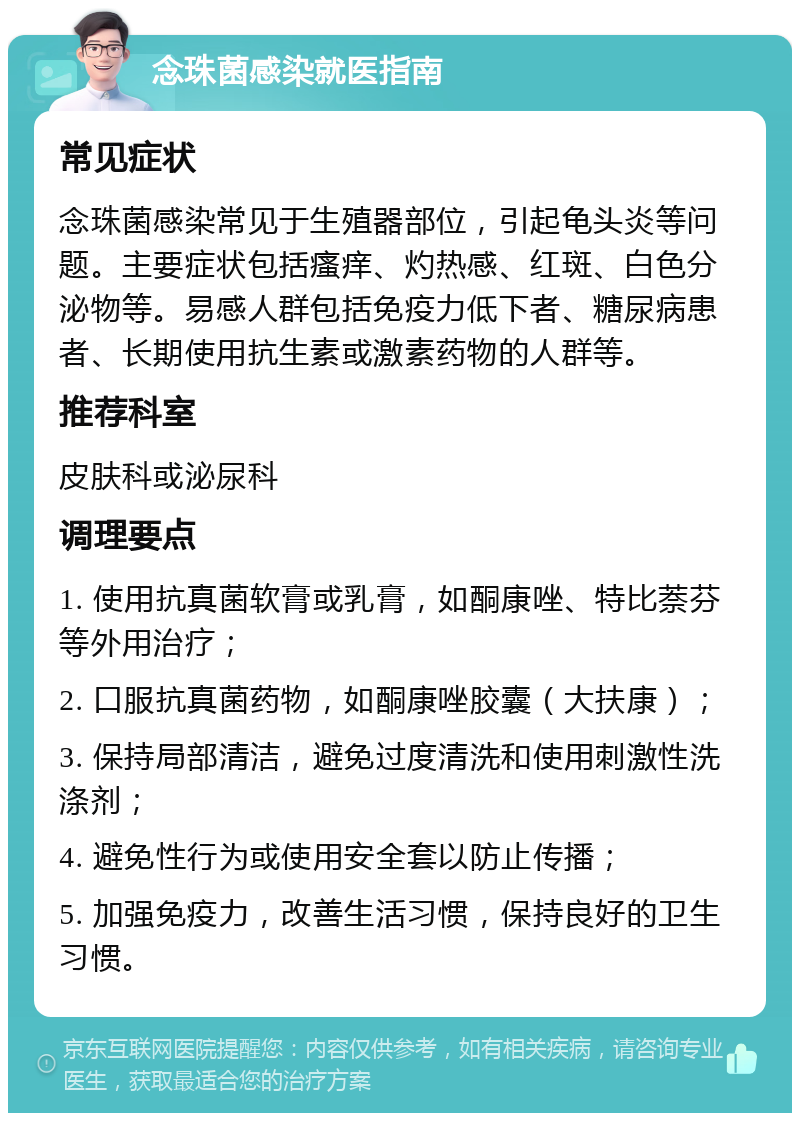 念珠菌感染就医指南 常见症状 念珠菌感染常见于生殖器部位，引起龟头炎等问题。主要症状包括瘙痒、灼热感、红斑、白色分泌物等。易感人群包括免疫力低下者、糖尿病患者、长期使用抗生素或激素药物的人群等。 推荐科室 皮肤科或泌尿科 调理要点 1. 使用抗真菌软膏或乳膏，如酮康唑、特比萘芬等外用治疗； 2. 口服抗真菌药物，如酮康唑胶囊（大扶康）； 3. 保持局部清洁，避免过度清洗和使用刺激性洗涤剂； 4. 避免性行为或使用安全套以防止传播； 5. 加强免疫力，改善生活习惯，保持良好的卫生习惯。