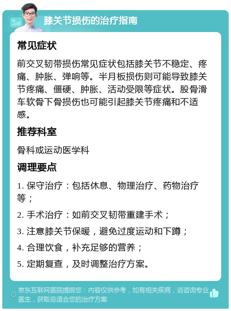 膝关节损伤的治疗指南 常见症状 前交叉韧带损伤常见症状包括膝关节不稳定、疼痛、肿胀、弹响等。半月板损伤则可能导致膝关节疼痛、僵硬、肿胀、活动受限等症状。股骨滑车软骨下骨损伤也可能引起膝关节疼痛和不适感。 推荐科室 骨科或运动医学科 调理要点 1. 保守治疗：包括休息、物理治疗、药物治疗等； 2. 手术治疗：如前交叉韧带重建手术； 3. 注意膝关节保暖，避免过度运动和下蹲； 4. 合理饮食，补充足够的营养； 5. 定期复查，及时调整治疗方案。