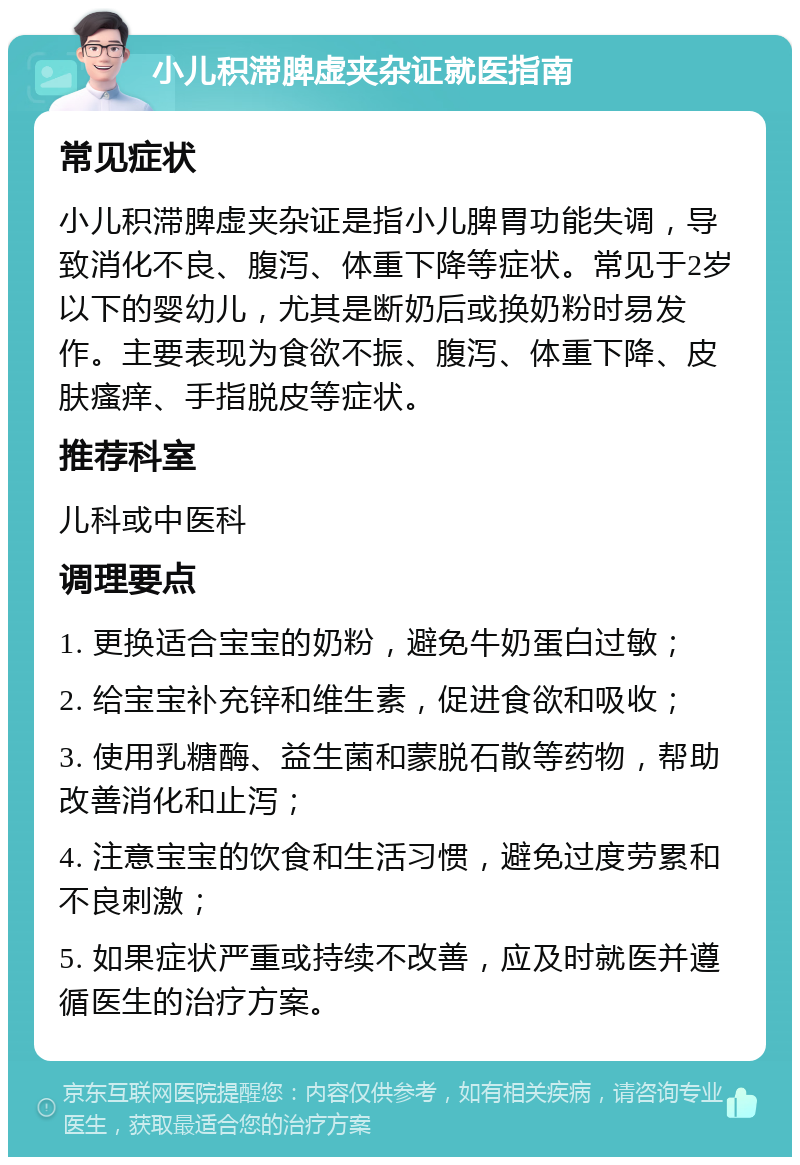 小儿积滞脾虚夹杂证就医指南 常见症状 小儿积滞脾虚夹杂证是指小儿脾胃功能失调，导致消化不良、腹泻、体重下降等症状。常见于2岁以下的婴幼儿，尤其是断奶后或换奶粉时易发作。主要表现为食欲不振、腹泻、体重下降、皮肤瘙痒、手指脱皮等症状。 推荐科室 儿科或中医科 调理要点 1. 更换适合宝宝的奶粉，避免牛奶蛋白过敏； 2. 给宝宝补充锌和维生素，促进食欲和吸收； 3. 使用乳糖酶、益生菌和蒙脱石散等药物，帮助改善消化和止泻； 4. 注意宝宝的饮食和生活习惯，避免过度劳累和不良刺激； 5. 如果症状严重或持续不改善，应及时就医并遵循医生的治疗方案。