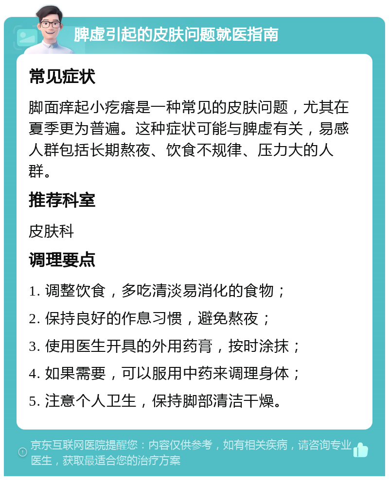 脾虚引起的皮肤问题就医指南 常见症状 脚面痒起小疙瘩是一种常见的皮肤问题，尤其在夏季更为普遍。这种症状可能与脾虚有关，易感人群包括长期熬夜、饮食不规律、压力大的人群。 推荐科室 皮肤科 调理要点 1. 调整饮食，多吃清淡易消化的食物； 2. 保持良好的作息习惯，避免熬夜； 3. 使用医生开具的外用药膏，按时涂抹； 4. 如果需要，可以服用中药来调理身体； 5. 注意个人卫生，保持脚部清洁干燥。