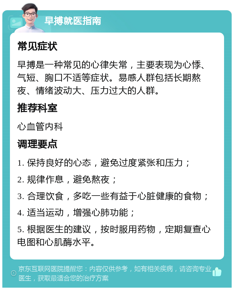 早搏就医指南 常见症状 早搏是一种常见的心律失常，主要表现为心悸、气短、胸口不适等症状。易感人群包括长期熬夜、情绪波动大、压力过大的人群。 推荐科室 心血管内科 调理要点 1. 保持良好的心态，避免过度紧张和压力； 2. 规律作息，避免熬夜； 3. 合理饮食，多吃一些有益于心脏健康的食物； 4. 适当运动，增强心肺功能； 5. 根据医生的建议，按时服用药物，定期复查心电图和心肌酶水平。