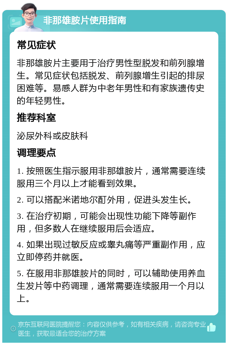 非那雄胺片使用指南 常见症状 非那雄胺片主要用于治疗男性型脱发和前列腺增生。常见症状包括脱发、前列腺增生引起的排尿困难等。易感人群为中老年男性和有家族遗传史的年轻男性。 推荐科室 泌尿外科或皮肤科 调理要点 1. 按照医生指示服用非那雄胺片，通常需要连续服用三个月以上才能看到效果。 2. 可以搭配米诺地尔酊外用，促进头发生长。 3. 在治疗初期，可能会出现性功能下降等副作用，但多数人在继续服用后会适应。 4. 如果出现过敏反应或睾丸痛等严重副作用，应立即停药并就医。 5. 在服用非那雄胺片的同时，可以辅助使用养血生发片等中药调理，通常需要连续服用一个月以上。