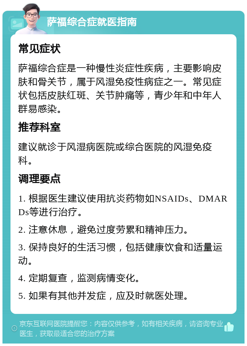 萨福综合症就医指南 常见症状 萨福综合症是一种慢性炎症性疾病，主要影响皮肤和骨关节，属于风湿免疫性病症之一。常见症状包括皮肤红斑、关节肿痛等，青少年和中年人群易感染。 推荐科室 建议就诊于风湿病医院或综合医院的风湿免疫科。 调理要点 1. 根据医生建议使用抗炎药物如NSAIDs、DMARDs等进行治疗。 2. 注意休息，避免过度劳累和精神压力。 3. 保持良好的生活习惯，包括健康饮食和适量运动。 4. 定期复查，监测病情变化。 5. 如果有其他并发症，应及时就医处理。