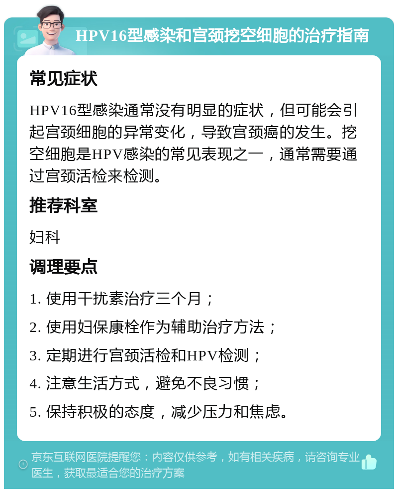 HPV16型感染和宫颈挖空细胞的治疗指南 常见症状 HPV16型感染通常没有明显的症状，但可能会引起宫颈细胞的异常变化，导致宫颈癌的发生。挖空细胞是HPV感染的常见表现之一，通常需要通过宫颈活检来检测。 推荐科室 妇科 调理要点 1. 使用干扰素治疗三个月； 2. 使用妇保康栓作为辅助治疗方法； 3. 定期进行宫颈活检和HPV检测； 4. 注意生活方式，避免不良习惯； 5. 保持积极的态度，减少压力和焦虑。