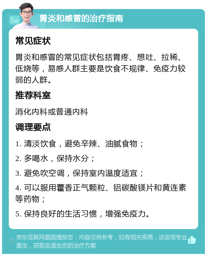 胃炎和感冒的治疗指南 常见症状 胃炎和感冒的常见症状包括胃疼、想吐、拉稀、低烧等，易感人群主要是饮食不规律、免疫力较弱的人群。 推荐科室 消化内科或普通内科 调理要点 1. 清淡饮食，避免辛辣、油腻食物； 2. 多喝水，保持水分； 3. 避免吹空调，保持室内温度适宜； 4. 可以服用藿香正气颗粒、铝碳酸镁片和黄连素等药物； 5. 保持良好的生活习惯，增强免疫力。