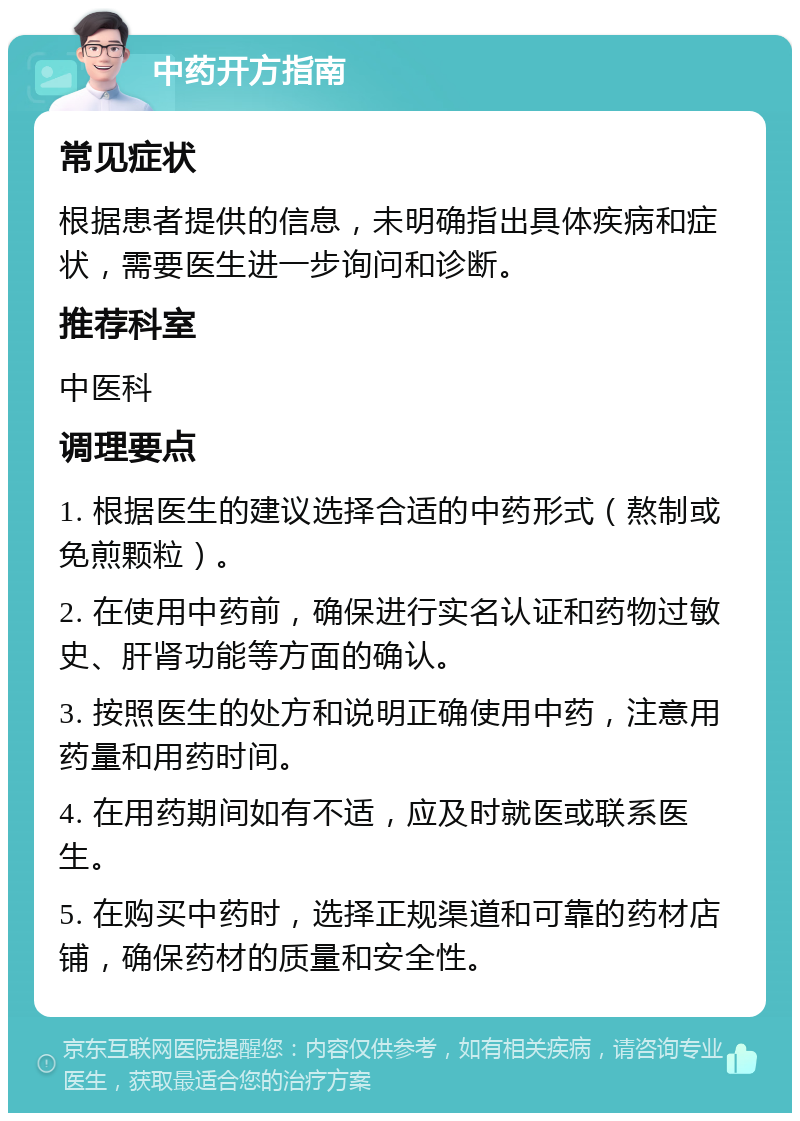 中药开方指南 常见症状 根据患者提供的信息，未明确指出具体疾病和症状，需要医生进一步询问和诊断。 推荐科室 中医科 调理要点 1. 根据医生的建议选择合适的中药形式（熬制或免煎颗粒）。 2. 在使用中药前，确保进行实名认证和药物过敏史、肝肾功能等方面的确认。 3. 按照医生的处方和说明正确使用中药，注意用药量和用药时间。 4. 在用药期间如有不适，应及时就医或联系医生。 5. 在购买中药时，选择正规渠道和可靠的药材店铺，确保药材的质量和安全性。