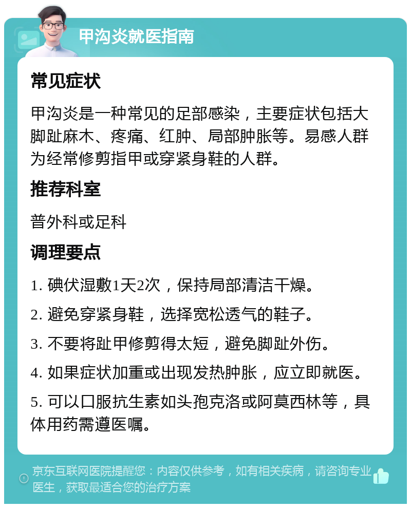 甲沟炎就医指南 常见症状 甲沟炎是一种常见的足部感染，主要症状包括大脚趾麻木、疼痛、红肿、局部肿胀等。易感人群为经常修剪指甲或穿紧身鞋的人群。 推荐科室 普外科或足科 调理要点 1. 碘伏湿敷1天2次，保持局部清洁干燥。 2. 避免穿紧身鞋，选择宽松透气的鞋子。 3. 不要将趾甲修剪得太短，避免脚趾外伤。 4. 如果症状加重或出现发热肿胀，应立即就医。 5. 可以口服抗生素如头孢克洛或阿莫西林等，具体用药需遵医嘱。