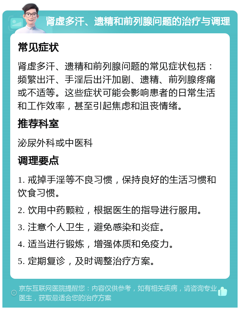 肾虚多汗、遗精和前列腺问题的治疗与调理 常见症状 肾虚多汗、遗精和前列腺问题的常见症状包括：频繁出汗、手淫后出汗加剧、遗精、前列腺疼痛或不适等。这些症状可能会影响患者的日常生活和工作效率，甚至引起焦虑和沮丧情绪。 推荐科室 泌尿外科或中医科 调理要点 1. 戒掉手淫等不良习惯，保持良好的生活习惯和饮食习惯。 2. 饮用中药颗粒，根据医生的指导进行服用。 3. 注意个人卫生，避免感染和炎症。 4. 适当进行锻炼，增强体质和免疫力。 5. 定期复诊，及时调整治疗方案。