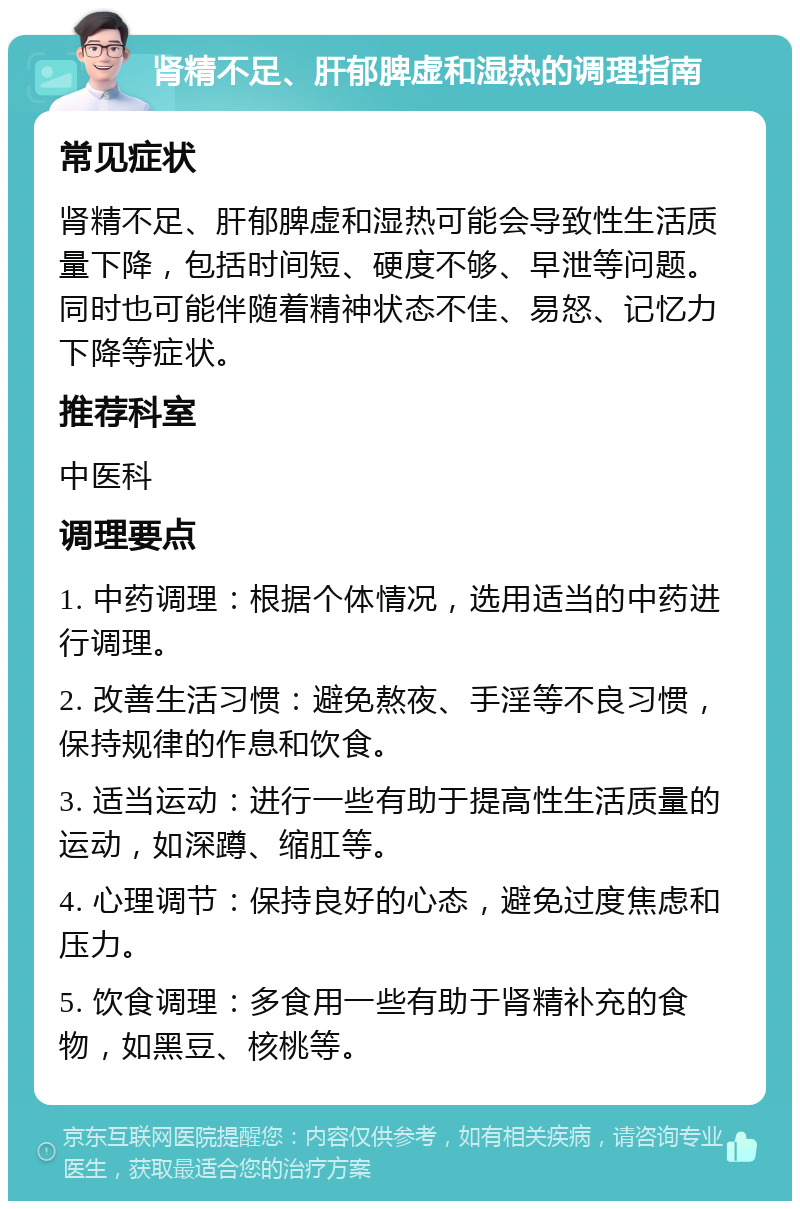 肾精不足、肝郁脾虚和湿热的调理指南 常见症状 肾精不足、肝郁脾虚和湿热可能会导致性生活质量下降，包括时间短、硬度不够、早泄等问题。同时也可能伴随着精神状态不佳、易怒、记忆力下降等症状。 推荐科室 中医科 调理要点 1. 中药调理：根据个体情况，选用适当的中药进行调理。 2. 改善生活习惯：避免熬夜、手淫等不良习惯，保持规律的作息和饮食。 3. 适当运动：进行一些有助于提高性生活质量的运动，如深蹲、缩肛等。 4. 心理调节：保持良好的心态，避免过度焦虑和压力。 5. 饮食调理：多食用一些有助于肾精补充的食物，如黑豆、核桃等。