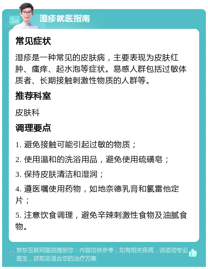 湿疹就医指南 常见症状 湿疹是一种常见的皮肤病，主要表现为皮肤红肿、瘙痒、起水泡等症状。易感人群包括过敏体质者、长期接触刺激性物质的人群等。 推荐科室 皮肤科 调理要点 1. 避免接触可能引起过敏的物质； 2. 使用温和的洗浴用品，避免使用硫磺皂； 3. 保持皮肤清洁和湿润； 4. 遵医嘱使用药物，如地奈德乳膏和氯雷他定片； 5. 注意饮食调理，避免辛辣刺激性食物及油腻食物。