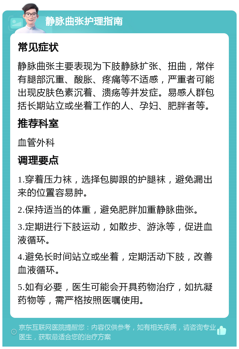 静脉曲张护理指南 常见症状 静脉曲张主要表现为下肢静脉扩张、扭曲，常伴有腿部沉重、酸胀、疼痛等不适感，严重者可能出现皮肤色素沉着、溃疡等并发症。易感人群包括长期站立或坐着工作的人、孕妇、肥胖者等。 推荐科室 血管外科 调理要点 1.穿着压力袜，选择包脚跟的护腿袜，避免漏出来的位置容易肿。 2.保持适当的体重，避免肥胖加重静脉曲张。 3.定期进行下肢运动，如散步、游泳等，促进血液循环。 4.避免长时间站立或坐着，定期活动下肢，改善血液循环。 5.如有必要，医生可能会开具药物治疗，如抗凝药物等，需严格按照医嘱使用。