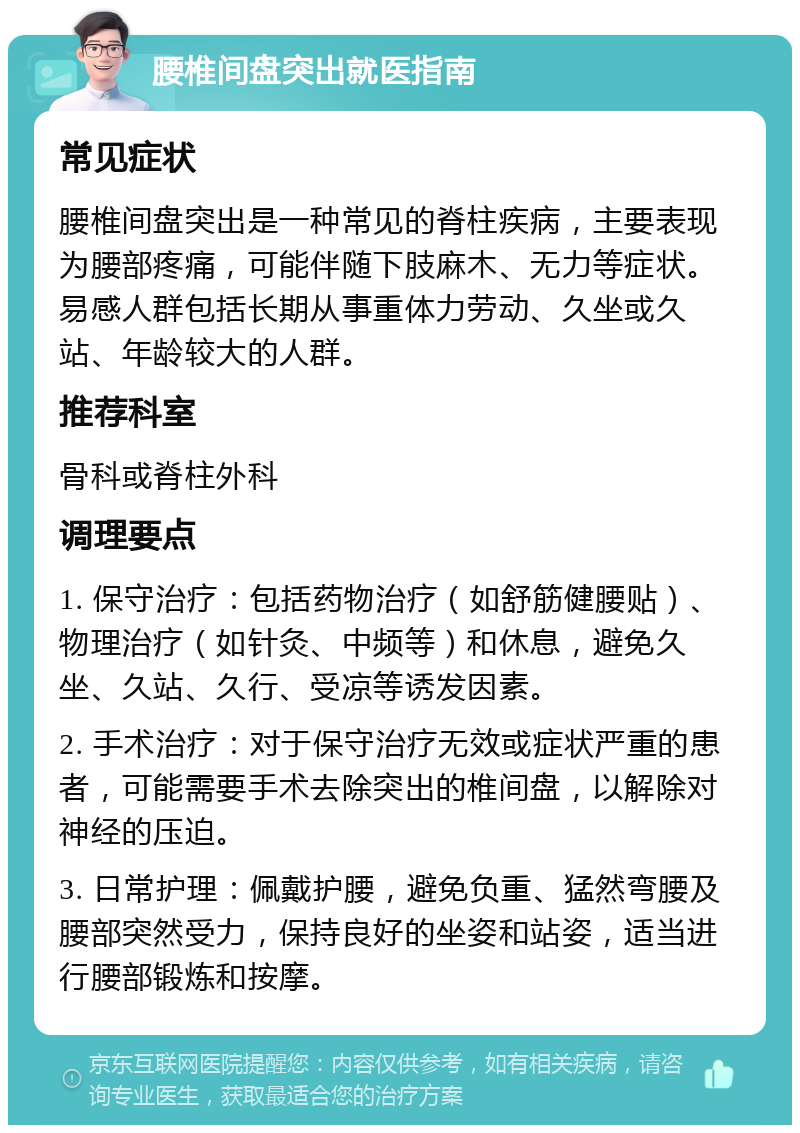 腰椎间盘突出就医指南 常见症状 腰椎间盘突出是一种常见的脊柱疾病，主要表现为腰部疼痛，可能伴随下肢麻木、无力等症状。易感人群包括长期从事重体力劳动、久坐或久站、年龄较大的人群。 推荐科室 骨科或脊柱外科 调理要点 1. 保守治疗：包括药物治疗（如舒筋健腰贴）、物理治疗（如针灸、中频等）和休息，避免久坐、久站、久行、受凉等诱发因素。 2. 手术治疗：对于保守治疗无效或症状严重的患者，可能需要手术去除突出的椎间盘，以解除对神经的压迫。 3. 日常护理：佩戴护腰，避免负重、猛然弯腰及腰部突然受力，保持良好的坐姿和站姿，适当进行腰部锻炼和按摩。